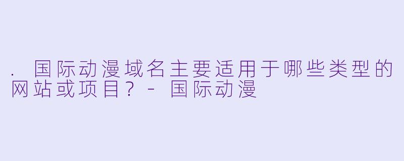 .国际动漫域名主要适用于哪些类型的网站或项目？