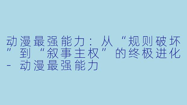 动漫最强能力：从“规则破坏”到“叙事主权”的终极进化