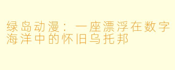 绿岛动漫：一座漂浮在数字海洋中的怀旧乌托邦