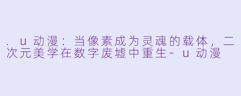 .u动漫：当像素成为灵魂的载体，二次元美学在数字废墟中重生