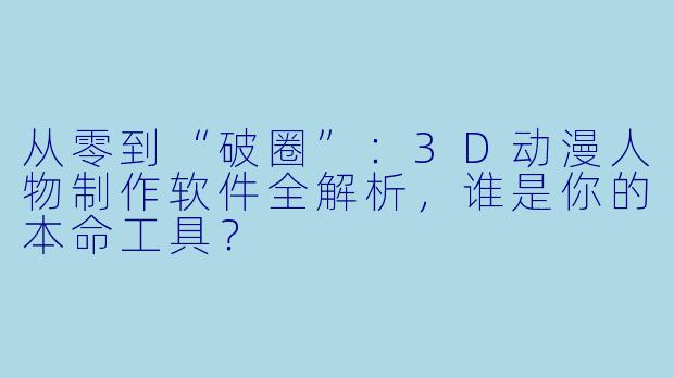 从零到“破圈”：3D动漫人物制作软件全解析，谁是你的本命工具？