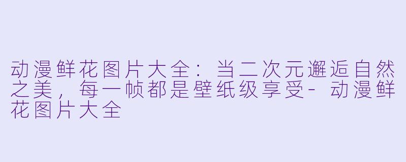 动漫鲜花图片大全：当二次元邂逅自然之美，每一帧都是壁纸级享受