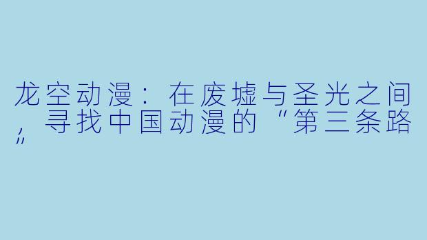 龙空动漫：在废墟与圣光之间，寻找中国动漫的“第三条路”