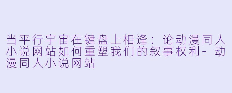 当平行宇宙在键盘上相逢：论动漫同人小说网站如何重塑我们的叙事权利