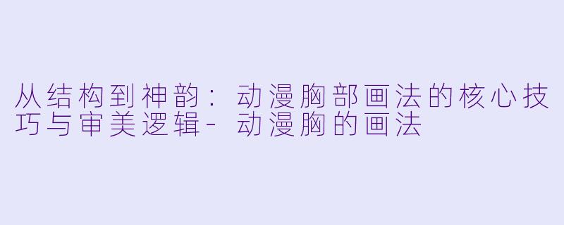 从结构到神韵：动漫胸部画法的核心技巧与审美逻辑