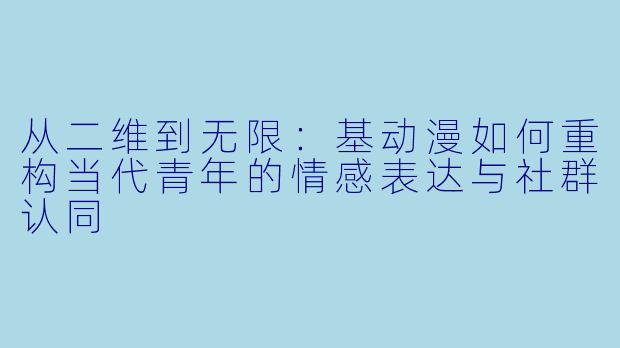 从二维到无限：基动漫如何重构当代青年的情感表达与社群认同