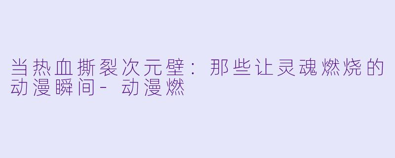 当热血撕裂次元壁：那些让灵魂燃烧的动漫瞬间