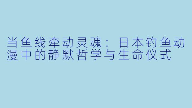 当鱼线牵动灵魂：日本钓鱼动漫中的静默哲学与生命仪式
