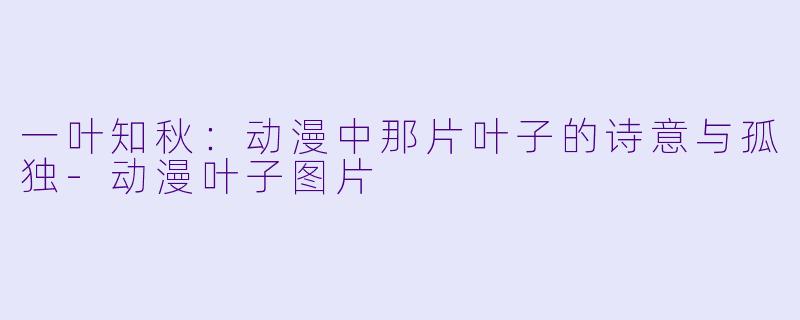一叶知秋：动漫中那片叶子的诗意与孤独