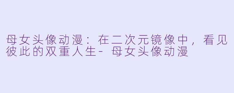 母女头像动漫：在二次元镜像中，看见彼此的双重人生