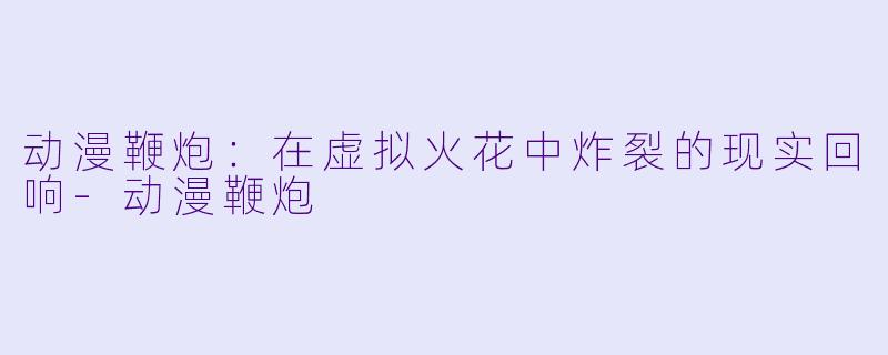 动漫鞭炮：在虚拟火花中炸裂的现实回响