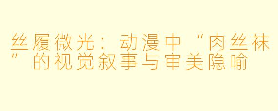 丝履微光：动漫中“肉丝袜”的视觉叙事与审美隐喻