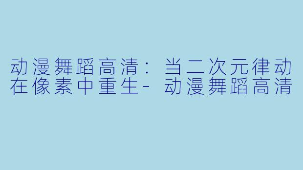动漫舞蹈高清：当二次元律动在像素中重生