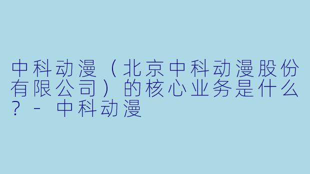 中科动漫（北京中科动漫股份有限公司）的核心业务是什么？
