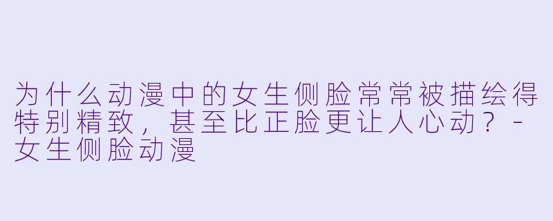 为什么动漫中的女生侧脸常常被描绘得特别精致，甚至比正脸更让人心动？