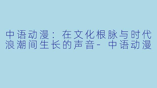 中语动漫：在文化根脉与时代浪潮间生长的声音