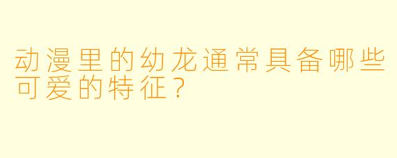 动漫里的幼龙通常具备哪些可爱的特征？