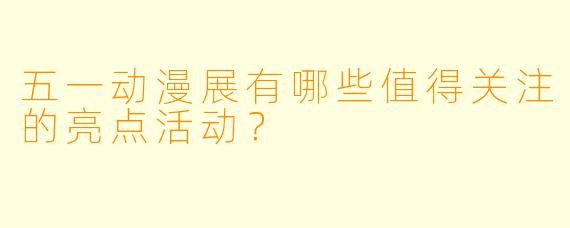 五一动漫展有哪些值得关注的亮点活动？