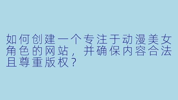 如何创建一个专注于动漫美女角色的网站，并确保内容合法且尊重版权？