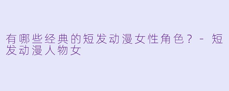 有哪些经典的短发动漫女性角色？