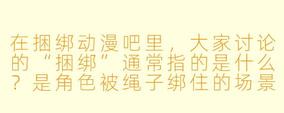 在捆绑动漫吧里，大家讨论的“捆绑”通常指的是什么？是角色被绳子绑住的场景，还是有更深的含义？