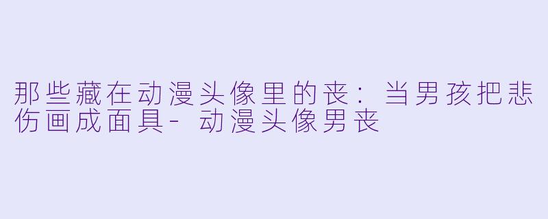 那些藏在动漫头像里的丧：当男孩把悲伤画成面具