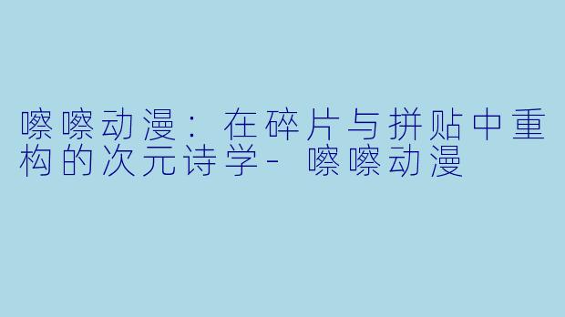 嚓嚓动漫：在碎片与拼贴中重构的次元诗学