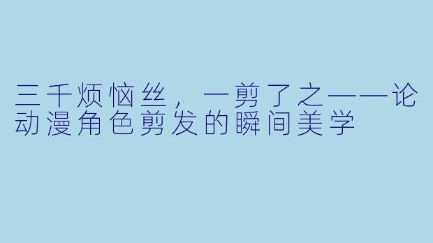 三千烦恼丝，一剪了之——论动漫角色剪发的瞬间美学