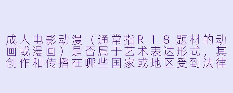 成人电影动漫（通常指R18题材的动画或漫画）是否属于艺术表达形式，其创作和传播在哪些国家或地区受到法律限制？