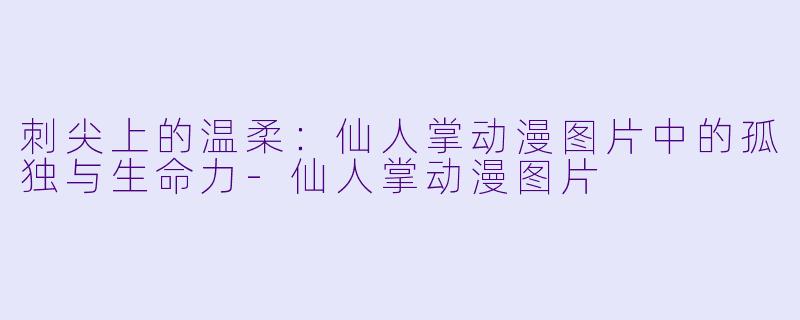 刺尖上的温柔：仙人掌动漫图片中的孤独与生命力