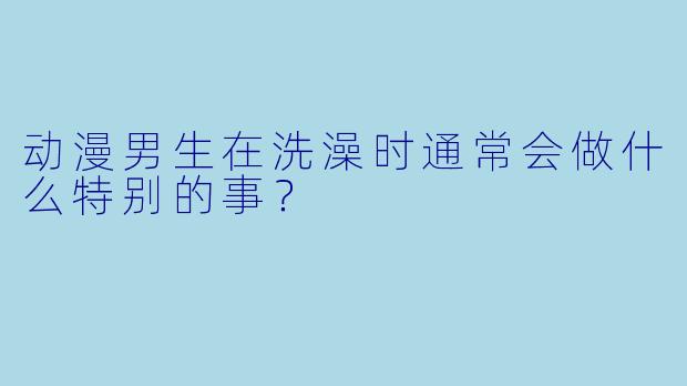 动漫男生在洗澡时通常会做什么特别的事？