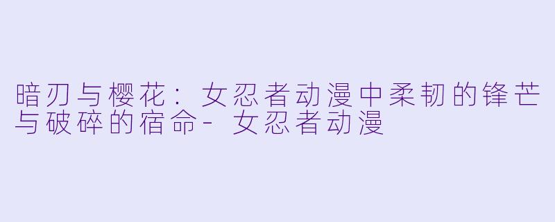 暗刃与樱花：女忍者动漫中柔韧的锋芒与破碎的宿命