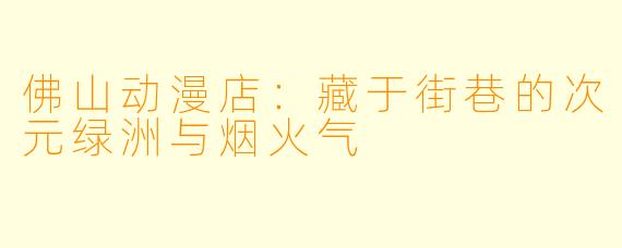 佛山动漫店：藏于街巷的次元绿洲与烟火气