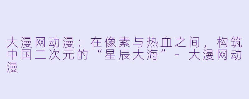 大漫网动漫：在像素与热血之间，构筑中国二次元的“星辰大海”