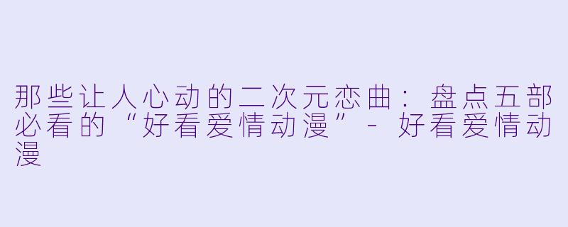 那些让人心动的二次元恋曲：盘点五部必看的“好看爱情动漫”