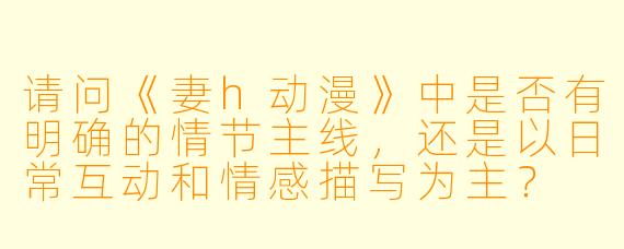 请问《妻h动漫》中是否有明确的情节主线，还是以日常互动和情感描写为主？