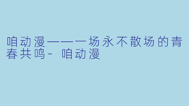 咱动漫——一场永不散场的青春共鸣