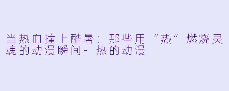 当热血撞上酷暑：那些用“热”燃烧灵魂的动漫瞬间