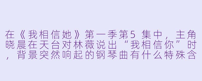 在《我相信她》第一季第5集中，主角晓晨在天台对林薇说出“我相信你”时，背景突然响起的钢琴曲有什么特殊含义？