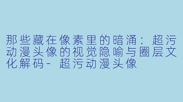 那些藏在像素里的暗涌：超污动漫头像的视觉隐喻与圈层文化解码