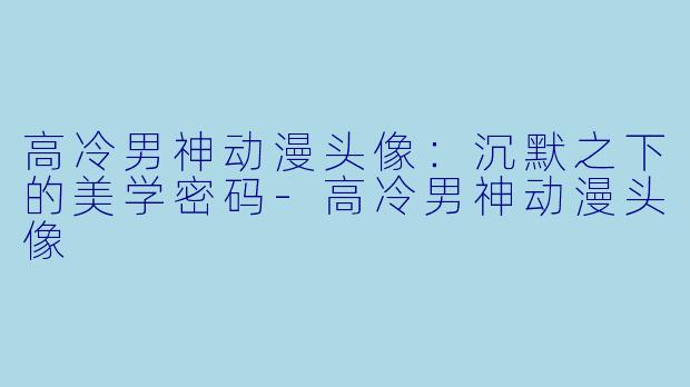 高冷男神动漫头像：沉默之下的美学密码