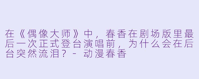在《偶像大师》中，春香在剧场版里最后一次正式登台演唱前，为什么会在后台突然流泪？