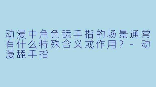 动漫中角色舔手指的场景通常有什么特殊含义或作用？