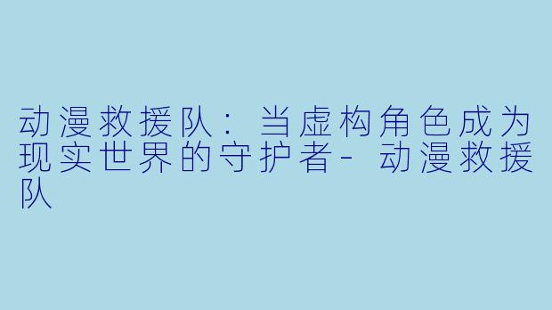 动漫救援队：当虚构角色成为现实世界的守护者