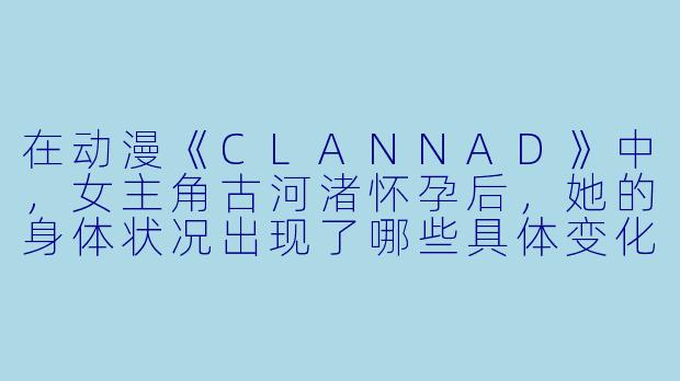 在动漫《CLANNAD》中，女主角古河渚怀孕后，她的身体状况出现了哪些具体变化，以及这些变化如何影响了剧情发展？