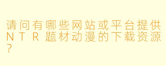 请问有哪些网站或平台提供NTR题材动漫的下载资源？