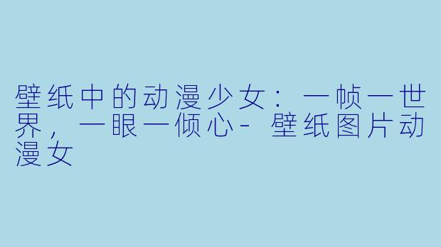 壁纸中的动漫少女：一帧一世界，一眼一倾心
