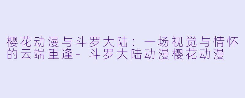 樱花动漫与斗罗大陆：一场视觉与情怀的云端重逢