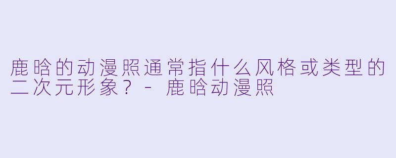 鹿晗的动漫照通常指什么风格或类型的二次元形象？