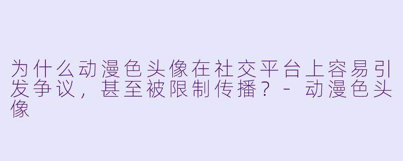 为什么动漫色头像在社交平台上容易引发争议，甚至被限制传播？